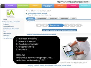 1. business modelling 2. protocol / formaat 3. grasduintechnologie 4. toegankelijkheid 5. evolueren Planning: innovatieve aanbesteding begin 2011 definitieve aanbesteding 2012 http://www.innovatiefaanbesteden.be 