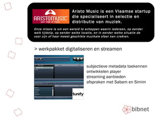 Aristo Music is een Vlaamse startup die specialiseert in selectie en distributie van muziek. Onze missie is om een wereld te scheppen waarin iedereen, op eender welk tijdstip, op eender welke locatie, en in eender welke situatie de voor zijn of haar meest geschikte muzikale sfeer kan creêren. > werkpakket digitaliseren en streamen subjectieve metadata toekennen ontwikkelen player streaming aanbieden afspraken met Sabam en Simim 