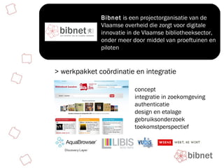 Bibnet  is een projectorganisatie van de Vlaamse overheid die zorgt voor digitale innovatie in de Vlaamse bibliotheeksector, onder meer door middel van proeftuinen en piloten  > werkpakket coördinatie en integratie concept integratie in zoekomgeving authenticatie design en etalage gebruiksonderzoek toekomstperspectief 