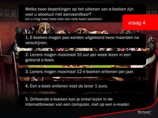 Welke twee beperkingen op het uitlenen van e-boeken zijn voor u absoluut niet aanvaardbaar? (en u mag maar twee keer een rode kaart opsteken) vraag 4 1. E-boeken mogen pas worden uitgeleend twee maanden na verschijnen. 2. Leners mogen maximaal 10 uur per week lezen in een geleend e-boek. 3. Leners mogen maximaal 12 e-boeken ontlenen per jaar. 4. Een e-boek ontlenen kost de lener 1 euro. 5. Ontleende e-boeken kan je enkel lezen in de internetbrowser van een computer, niet op een e-reader. 