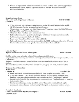 • Worked on improvements and new requirements for various functions of the following applications:
Benefit Integrity System, Appeals Application, Return to Provider, Medical Review Part A,
Inspection Assessment.
Oracle Developer, Tester
City of New York , Department of Finance 09/2011-01/2012
Consultant
• Wrote and Tested Oracle sql for Citywide Payments and Receivables Repository Project (CPRR ),
STARS ( Summons Tracking Accounts Receivable System ).
• These systems were an integral part of the Department of Finance and tracked Red Light Violations,
Parking and Bus Lane Violations, Summonses.
• There were about 14 millions active summonses in Stars.
• Performed comprehensive system test, including the validation of the input data that was loaded
• by Informatica program into the Oracle database.
• Heavy use of Oracle 11g sql, Sql Loader utility and TOAD.
• Performed validation of the data that was inserted into the CPRR database according to the ETL spec.
Created and executed test cases, uploaded the results into Share Point and Rally.
Linux Developer
Higmark Blue Cross Blue Shield, Pittsburgh PA 04/2011-08/2011
Modified existing Linux scripts due to Lotus Notes replacement with Outlook.
Assignment included processing files that were previously sent as attachments that were gziped and moved to
a shared drive.
Hardcoded e-mail addresses were replaced with the e-mail addresses found on the test servers Oracle
database.
Heavy use of Linux utilities including but not limited to awk, sed, grep, sort, mailx, mutt and vi editor.
Oracle developer / Consultant
Harris Teeter,
Charlotte, NC 11/2010-03/2011
• Oracle developer in Merchandising group for Harris Teeter, a major Supermarket Chain.
• Wrote Oracle sql and PL SQL to process vendor products, their description, vendor and store
locations, wrote new and updated existing Oracle stored procedures, Functions and Packages.
• Created jobs in Control M that submit scripts for execution on Unix. Tuned applications by retrieving
their execution plans.
• Created new and changed existing Korn Shell scripts. These scripts contained Oracle sqlplus
• commands to retrieve the data, produced and ftp’d the reports to other unix or windows servers.
Consultant, Cognizant,
Client: Collective Brands (Sportswear Company ) 05/2010-09/2010
Lexington, MA /
 