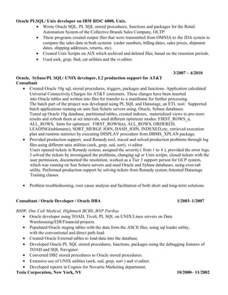Oracle PLSQL/ Unix developer on IBM RISC 6000, Unix.
• Wrote Oracle SQL, PL SQL stored procedures, functions and packages for the Retail
Automation System of the Collective Brands Sales Company, OLTP.
• These programs created output files that were transmitted from OMNIA to the JDA system to
compare the sales data in both systems (order numbers, billing dates, sales prices, shipment
dates, shipping addresses, returns, etc).
• Created Unix Scripts on AIX which archived and deleted files, based on the retention periods.
• Used awk, grep, find, cat utilities and the vi editor.
3/2007 – 4/2010
Oracle, Sybase/PL SQL/ UNIX developer, L2 production support for AT&T
Consultant
• Created Oracle 10g sql, stored procedures, triggers, packages and functions. Application calculated
Universal Connectivity Charges for AT&T customers. These charges have been inserted
into Oracle tables and written into files for transfer to a mainframe for further processing.
The batch part of the project was developed using PL SQL and Datastage, an ETL tool. Supported
batch applications running on unix Sun Solaris servers using, Oracle, Sybase databases.
Tuned up Oracle 10g database, partitioned tables, created indexes, materialized views to pre-store
results and refresh them at set intervals, used different optimizer modes: FIRST_ROWS_n,
ALL_ROWS, hints for optimizer: FIRST_ROWS(n), ALL_ROWS, ORDERED,
LEADING(tablename), SORT_MERGE JOIN, HASH_JOIN, INDEXED,etc, retrieved execution
plan and runtime statistics by executing DISPLAY procedure from DBMS_XPLAN package.
• Provided production support, used Remedy tool, traced and solved production problems through log
files using different unix utilities (awk, grep, sed, sort), vi editor.
Users opened tickets in Remedy system, assigned the severity ( from 1 to 4 ), provided the error logs.
I solved the tickets by investigated the problems, changing sql or Unix scripts, closed tickets with the
user permission, documented the resolution, worked as a Tier 3 support person for GCP system,
which was running on Sun Solaris servers and used Oracle and Sybase databases, using cron-tab
utility. Performed production support by solving tickets from Remedy system.Attented Datastage
Training classes.
• Problem troubleshooting, root cause analysis and facilitation of both short and long-term solutions.
Consultant / Oracle Developer / Oracle DBA 1/2003–1/2007
BMW, One Call Medical, Highmark BCBS, BNP Paribas
• Oracle developer using TOAD, Tivoli, PL SQL on UNIX/Linux servers on Data
Warehousing/EDI/Financial projects.
• Populated Oracle staging tables with the data form the ASCII files, using sql loader utility,
with the conventional and direct path load.
• Created Oracle External tables to load data into the database.
• Developed Oracle PL SQL stored procedures, functions, packages using the debugging features of
TOAD and SQL Navigator.
• Converted DB2 stored procedures to Oracle stored procedures.
• Extensive use of UNIX utilities (awk, sed, grep, sort ) and vi editor.
• Developed reports in Cognos for Novartis Marketing department.
Tesia Corporation, New York, NY 10/2000– 11/2002
 