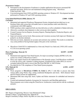 Programmer/Analyst
• Participated in the development of moderate to complex applications that process automated bill
payments and claims. Wrote new and maintained existing programs using Microfocus
Cobol/AcuCobol , SQL.
• Converted programs from UNIX and DOS operating systems to Windows NT. Development has been
performed on Windows NT and UNIX operating systems.
Long Island Rail Road (LIRR), Queens, NY 2/2000 – 9/2000
Consultant
• Maintained and supported Warehouse Management System, designed and provided easy to use
Purchase Order entry screen that will enable users to create purchase orders and effectively
communicate with LIRR suppliers.
• WMS's purchase orders supported both one-time deliveries as well as scheduled or blanket deliveries.
• Allowed to coordinate drop shipments to other service providers/suppliers.
• Created Customer Service Reports, Inventory Reports, Planning Reports, Production Reports, and
Financial Reports.
• Improved customer service levels. Data accuracy and inventory accuracy both improved. Mistakes are
pushed to an absolute minimum.
• Deliveries are timely, shipments are accurate and customers stay satisfied. This results in avoided the
very costly problem of having limited supply of the parts in the warehouse.
• Microfocus Cobol/CICS is implemented as a front end, Oracle 8 as a back end, UNIX (AIX version
4.3.2.0) as an operating system.
Pierce Technology, Monvale NJ 10/1997 – 12/1999
Consultant
• Maintained and supported Time Detail System, for major accounting Company (KPMG LLP), this
system was written in MicroFocus Cobol 2.
• Heavy user support based on the implementation of the Remedy system. Used Microfocus workbench
to write the source code, Animator to debug programs, Workbench File Loader (WFL) to recover
corrupted indexed files and to convert data files from EBCDIC to ASCII format.
• Provided QA for Y2K compliance of Time Detail System programs.
UPS, Mahwah NJ 6/1992 – 6/1997
Programmer
• Wrote programs in MicroFocus COBOL II, Cobol 2, APS, C with SQL to process data from
various tables using Watch, Step, setting conditional Breakpoints and Zoom. Both character based
and GUI based versions are implemented.
• Maintained DB2 data using SQL Insert, Update and Delete statements for embedded and interactive
formats.
• Created and maintained hundreds of programs for Automotive and MaxiShip applications.
These programs were written using the Client/Server Architecture; tested and ran with the workbench
animator.
EDUCATION:
MS Degree in Engineering, Moscow Auto-Mechanical College
Ramapo College, C programming class, Mahwah NJ
Bergen Community College, Oracle 10g DBA on Linux class, Paramus, NJ
 