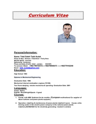 Curriculum Vitae
PersonalInformation:
Name: Talal Saleh Talal Audat
Place of stay: Amman –Tabarboor –Tariq Area
Marital status: married
Nationality: Jordanian
Place and date of birth: Irbid – Jordan. 5/5/1975
To connect: Mobil: +962-796724314----+962790959373 -----+962779162240
Email: talal_audat@yahoo.com
Education:
High School 1993
Diploma in Mechanical Engineering
Graduation Date: 1996
Mechanical internal combustion engines (73/100)
Two Years studying -electro mechanics & operating- Graduation Date: 2001
Languages:
Arabic: Native
English: ReadWrightSpeak - V good
Courses:
1. Course with ABB Sadelami for six months ( European multinational Co- supplier of
steam turbines and power plants equipnts ).
2. Operation, installing & maintenance of power plants installed 2 years Course at the
training center in the electric power company in the national power plants
installed.(Jordanian Co for electricity generating - located in Jordan)
 