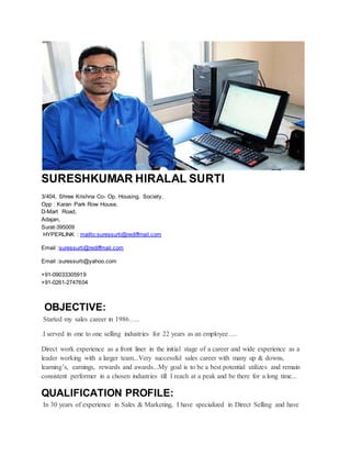 SURESHKUMAR HIRALAL SURTI
3/404, Shree Krishna Co- Op. Housing. Society.
Opp : Karan Park Row House,
D-Mart Road,
Adajan,
Surat-395009
HYPERLINK : mailto:suressurti@rediffmail.com
Email :suressurti@rediffmail.com
Email :suressurti@yahoo.com
+91-09033305919
+91-0261-2747604
OBJECTIVE:
Started my sales career in 1986…..
.I served in one to one selling industries for 22 years as an employee….
Direct work experience as a front liner in the initial stage of a career and wide experience as a
leader working with a larger team...Very successful sales career with many up & downs,
learning’s, earnings, rewards and awards...My goal is to be a best potential utilizes and remain
consistent performer in a chosen industries till I reach at a peak and be there for a long time...
QUALIFICATION PROFILE:
In 30 years of experience in Sales & Marketing, I have specialized in Direct Selling and have
 