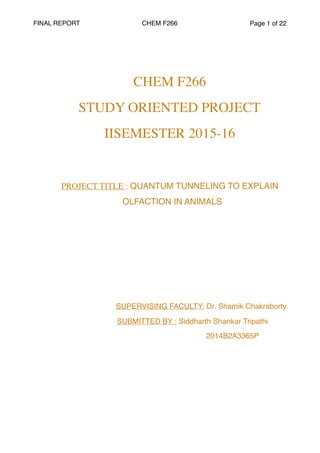 FINAL REPORT CHEM F266 Page of1 22
CHEM F266
STUDY ORIENTED PROJECT
IISEMESTER 2015-16
PROJECT TITLE : QUANTUM TUNNELING TO EXPLAIN
OLFACTION IN ANIMALS
SUPERVISING FACULTY: Dr. Shamik Chakraborty
SUBMITTED BY : Siddharth Shankar Tripathi
2014B2A3365P
 