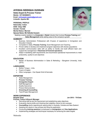 AYESHA SIDDIQUA HUSSAIN
Sales Expert & Process Trainer
Mobile: +971563986972
Email: mirhussain.ayesha@gmail.com
LinkedIn: Ayesha Mir
PERSONAL PROFILE
Nationality: Indian
DOB: 4.Sep.1986
Gender: Female
Marital Status: Married
Spouse Name: Mir Rafiulla Hussain
Seeking a senior position in a Corporate or Retail industry that involves Process Training and
Sales Management while adding value to the company’s growth
SUMMARY
• Business Administration Professional with 8+years of experience in Immigration and
Education Industry
• Competent in Sales, Process Training, Event Management and Teaching
• Proven ability to develop and implement program objectives with diverse populations
• Excellent communication skills with an ability to handle and build efficient team and
support the management in Business & Financial operations
• Adept in facilitating staff requirements and recommend operational improvements to meet
productivity, quality & cost objectives
EDUCATION
• Master of Business Administration in Sales & Marketing – Bangalore University, India
(2010)
LANGUAGES
• Mother Tongue – Urdu
• Fluent in English
• Other Languages – Can Speak Hindi & Kannada
EXPERTISE
• Sales Management
• Process Training
• Immigration Expert
• Staff Management
• Quality Assurance
• Product Demonstration
• Grooming & Counselling
• Team/Project Management
WORK EXPERIENCE
Brigade Visas Jan 2016 – Till Date
Process Trainer & Branch Manager
• Recruiting staff as per the requirement and establishing sales objectives
• Evaluating clients profile and checking their eligibility criteria for job overseas
• Counselling clients regarding job opportunities in Australia, Canada and New Zealand
• Assisting the clients in visa process and filing the application
• Conducting training sessions to employees on Immigration and Visa Applications
• Implementing strategies and techniques necessary for achieving the sales targets
Mahendra
 