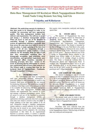 P.Sujatha, and R.Baskaran / International Journal of Engineering Research and Applications
  (IJERA) ISSN: 2248-9622 www.ijera.com Vol. 3, Issue 2, March -April 2013, pp.653-661

Data Base Management Of Keelaiyur Block Nagappatinam District
          Tamil Nadu Using Remote Sen Sing And Gis
                                      P.Sujatha, and R.Baskaran
                       Research scholar, Dept of Earth sciences, Tamil university, Thanjavur


Abstract: The underlying concept of a database is           that acquire, store, manipulate, analyzed, and display
that data needs to be managed in order to be                spatial data.
available for processing and have appropriate
quality. This data management includes both                                 II.    STUDY AREA
software and organization. The software to create                   The district of Nagapattinam has been
and manag e a database management system.                   carved out as a separate district by bifurcation of
When all access to and use of the database is               Thanjavur district. Six taluks namely Sirkali,
controlled through a database management                    Tharangampadi,       Mayiladuthurai,      Valangaiman,
system, all applications utilizing a particular data        Nagappattinam and Vedaranyam were detached
item access the same data item which is stored in           from their parent district. The district is bounded by
only one place. A single updating of the data item          the Bay of Bengal in the east, Palk Strait in the south,
updates it for all uses. Integration through a              Thiruvarur and Thanjavur district in the west, and the
database management system requires a central               Cuddalure district in the North. The district is spread
authority for the database. With the help of GIS            over 2715.83 sq.km. Keelaiyur Block is one of the
data base management including data on                      2 blocks in Nagapattinam district situated in the
demography occupation, land utilization, rural              northern most deltaic region of the district. This
electrification, and agriculture implements, post           block consists of 43 revenue villages in kilvelur
and telegraph offices telephone, education to               taluk. This block is bound on northern side, by
analyzing processes, data base tocater to the               Thirukkuvalai block and Vedaranyam block in
needs of planning sharing information to various            southern side. Nagappattinam block lies to its east
user organization with necessary data analysis ect.         and Thiruvarur block is on its western side. This
The Present study is creating data base for the             block has an ara 16052 sq.km. it consists one town
keelaiyur block of Nagaipattinam , Tamilnadu.               panchayat and 5 village panchayats.
Through Geospatioal Techniques .
                                                                  III.     LOCATION OF THE AREA
               I.    INTRODUCTION                                      This district is having an area of 2715.83
         The “information” and “data” are frequently        sqkms in its fold. It extends in latitude from 10’10’N
used inter changeably; however, information is              to 11 20’N and longitude from 79.15’ E to 79’50 E.
generally defined as data meaningful or useful to the       The general geological formation of the district is
recipient. Data items are therefore the raw material        plain and coastal. The Cauvery and its off shoots are
for producing information. The underlying concept of        the principle Rivers. Nagapattinam is a coastal
a database is that data needs to be managed in order        district having a long coastline of 141km. the study
to be available for processing and have appropriate         area namely keelaiyur block in Nagappattinam
quality. This data management includes both                 district is found in the inlands with coastal line. ( Fig
software and organization. The software to create           1.1)
and manage a database management system. When
all access to and use of the database is controlled                IV.     AIMS AND OBJECTIVES
through a database management system, all                           The present study aims to create a data of
applications utilizing a particular data item access the    land use characteristics and its management for the
same data item which is stored in only one place. A         Keelaiyur block in Nagappattinam district.
single updating of the data item updates it for all
uses. Integration through a database management                          V.       METHODOLOGY
system requires a central authority for the database.                 Secondary data were collected from the
The data can be stored in one central computer or           district headquarters, panchayat and statistical office
dispersed among several computers; the overriding           in the Nagappttinam district. With the help of GIS the
requirement is that there be an organizational              data were analyzed and interpreted.
function to exercise control. A system is spatially
referenced information, including computer programs




                                                                                                    653 | P a g e
 