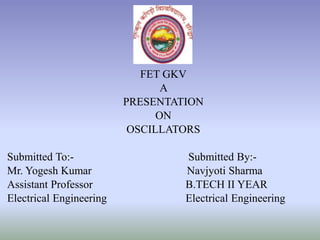 FET GKV
A
PRESENTATION
ON
OSCILLATORS
Submitted To:- Submitted By:-
Mr. Yogesh Kumar Navjyoti Sharma
Assistant Professor B.TECH II YEAR
Electrical Engineering Electrical Engineering
 