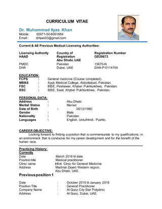 CURRICULUM VITAE
Dr. Muhammad Ilyas Khan
Mobile: 00971-50-6091884
Email : drilyas93@gmail.com
Current & All Previous Medical Licensing Authorities:
Licensing Authority
HAAD
Country of
Registration
Abu Dhabi, UAE
Registration Number
GD20673
PMDC
DHA
Pakistan
Dubai, UAE
15670-N
DHA-P-0114154
EDUCATION:
FCPS : General medicine (Course completed).
MBBS : Ayub Medical College, Abbottabad, Pakistan.
FSC : BISE, Peshawar, Khyber Pukhtunkhwa, Pakistan.
SSC : BISE, Swat, Khyber Pukhtunkhwa, Pakistan.
PERSONAL DATA:
Address : Abu Dhabi
Marital Status : Married
Date of Birth : 05/12/1980
Gender : Male
Nationality : Pakistan
Languages : English, Urdu/Hindi, Pushto.
CAREER OBJECTIVE:
Looking forward to finding a position that is commensurate to my qualifications; in
an environment that is conducive for my career development and for the benefit of the
human race.
Practicing History:
Currently
Date March 2016 til date
Position title Medical practitioner
Clinic name Infinti Clinic for General Medicine
Address Madinat Zayed Western region,
Abu Dhabi, UAE.
Previousposition 1
Date : October 2015 til January 2016
Position Title : General Practitioner
Company Name : Al Quoz City Star Polyclinic
Address : Al Quoz, Dubai, UAE.
 