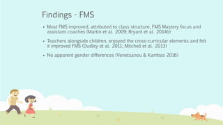 Findings - FMS
 Most FMS improved, attributed to class structure, FMS Mastery focus and
assistant coaches (Martin et al. 2009; Bryant et al. 2014b)
 Teachers alongside children, enjoyed the cross-curricular elements and felt
it improved FMS (Dudley et al. 2011; Mitchell et al. 2013)
 No apparent gender differences (Venetsanou & Kambas 2016)
 