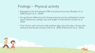 Findings – Physical activity
 Strengthens the link between FMS and physical activity (Stodden et al.
2008, Bryant et al. 2014b)
 No significant differences for female physical activity attributed to lower
watch adherence, sample size and length of intervention (Cohen et al.
2015)
 Time of year and concerns with outdoor play may also play a factor into
weekend and female activity (Cliff et al. 2009; Dotterweich et al. 2012),
 