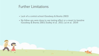 Further Limitations
 Lack of a control school (Goodway & Branta 2003)
 No follow ups were done to see lasting effect or a revert to bassline
(Goodway & Branta 2003; Dudley et al. 2011; Lai et al. 2014)
 