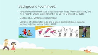 Background (continued)
 Fundamental movement skills (FMS) have been linked to Physical activity and
more recently Weight status (Bryant et al. 2014b, O’Brien et al. 2015)
 Stodden et al. (2008) conceptual model
 Comprise of 6 locomotor skills and 6 object control skills e.g. running,
jumping, catching, kicking (Ulrich, 2000)
 