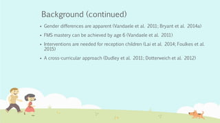 Background (continued)
 Gender differences are apparent (Vandaele et al. 2011; Bryant et al. 2014a)
 FMS mastery can be achieved by age 6 (Vandaele et al. 2011)
 Interventions are needed for reception children (Lai et al. 2014; Foulkes et al.
2015)
 A cross-curricular approach (Dudley et al. 2011; Dotterweich et al. 2012)
 