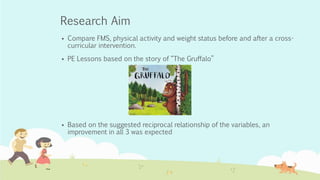 Research Aim
 Compare FMS, physical activity and weight status before and after a cross-
curricular intervention.
 PE Lessons based on the story of “The Gruffalo”
 Based on the suggested reciprocal relationship of the variables, an
improvement in all 3 was expected
 