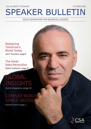 SPEAKER BULLETIN
IDEAS GENERATOR FOR BUSINESS LEADERS
GLOBAL
INSIGHTS
Garry Kasparov, page 16
Designing
Tomorrow’s
World Today
John Thackara, page 6
OCTOBER 2015CSA CELEBRITY SPEAKERS
The Small
Data Revolution
Martin Lindstrom, page 18
COMPLEX WORLD,
SIMPLE DECISIONS?
Noreena Hertz, page 4
 