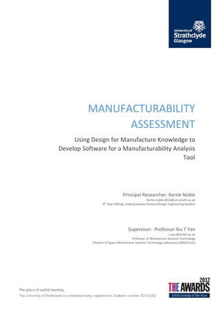 MANUFACTURABILITY
ASSESSMENT
Using Design for Manufacture Knowledge to
Develop Software for a Manufacturability Analysis
Tool
Principal Researcher: Kerrie Noble
Kerrie.noble.2013@uni.strath.ac.uk
4th
Year (MEng) Undergraduate Product Design Engineering Student
Supervisor: Professor Xiu T Yan
x.yan@strath.ac.uk
Professor of Mechatronic Systems Technology
Director of Space Mechatronic Systems Technology Laboratory (SMeSTech)
 