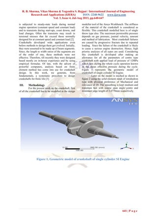 R. B. Sharma, Vikas Sharma & Yogendra S. Rajput / International Journal of Engineering
Research and Applications (IJERA) ISSN: 2248-9622 www.ijera.com
Vol. 3, Issue 4, Jul-Aug 2013, pp.640-647
641 | P a g e
is subjected to steady-state loads during normal
engine operation (constant speed and constant load)
and to transients during start-ups, coast downs, and
load changes. Often the transients may result in
torsional stresses that far exceed those normally
designed for at constant speed and constant load [2].
Crankshafts developed wide applications even
before methods to design them got evolved. Initially,
they were assumed to be made up of beam segments.
Since, the length to width ratios of the segments are
of the order of one, these methods were not
effective. Therefore, till recently they were designed
based mostly on in-house experience and by using
empirical formulae. Of late, with the advent of
powerful computers, analysis based on finite
element method has come into use for crankshaft
design. In this work, we generate, from
fundamentals, a systematic procedure to design
crankshafts for finite life [3].
III. Methodology
For the present work on the crankshaft, first
of all the crankshaft has to be modelled in the design
modeller tool of the Ansys Workbench. The stiffness
of the material of the crankshaft is considered as
flexible. This crankshaft modelled here is of single
throw type also. The maximum permissible pressure
depends on gas pressure, journal velocity, amount
and method of lubrication. Most crankshaft failures
are caused by progressive fracture due to repeated
loading. Since the failure of the crankshaft is likely
to cause a serious engine destruction. Hence, high
priority analyses of all types are used. Considering
this crankshaft is developed after making an
allowance for all the parameters of centre type
crankshaft with applied load of pressure of 12MPa
which acts during the whole cycle operation known
as the mean effective pressure during the cycle.
Figure 1 represents the geometric model of
crankshaft of single cylinder SI Engine.
Later on the model is meshed as shown in
figure 2 using the solid element mesh of tetrahedron
type with physical preference of Mechanical and
relevance of 29. The smoothing is kept medium and
transition fast with coarse span angle centre and
minimum edge length of 2.4770mm respectively.
Figure 1, Geometric model of crankshaft of single cylinder SI Engine
 
