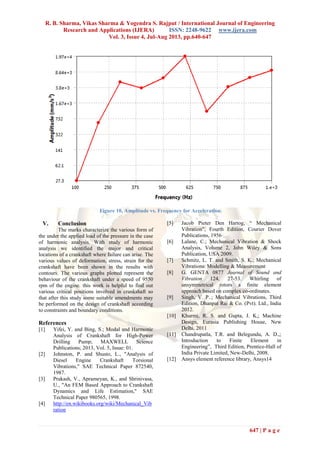 R. B. Sharma, Vikas Sharma & Yogendra S. Rajput / International Journal of Engineering
Research and Applications (IJERA) ISSN: 2248-9622 www.ijera.com
Vol. 3, Issue 4, Jul-Aug 2013, pp.640-647
647 | P a g e
Figure 10, Amplitude vs. Frequency for Acceleration
V. Conclusion
The marks characterize the various form of
the under the applied load of the pressure in the case
of harmonic analysis. With study of harmonic
analysis we identified the major and critical
locations of a crankshaft where failure can arise. The
various values of deformation, stress, strain for the
crankshaft have been shown in the results with
contours. The various graphs plotted represent the
behaviour of the crankshaft under a speed of 9550
rpm of the engine. this work is helpful to find out
various critical positions involved in crankshaft so
that after this study some suitable amendments may
be performed on the design of crankshaft according
to constraints and boundary conditions.
References
[1] Yifei, Y. and Bing, S.; Modal and Harmonic
Analysis of Crankshaft for High-Power
Drilling Pump; MAXWELL Science
Publications; 2013, Vol. 5, Issue: 01.
[2] Johnston, P. and Shusto, L., "Analysis of
Diesel Engine Crankshaft Torsional
Vibrations," SAE Technical Paper 872540,
1987.
[3] Prakash, V., Aprameyan, K., and Shrinivasa,
U., "An FEM Based Approach to Crankshaft
Dynamics and Life Estimation," SAE
Technical Paper 980565, 1998.
[4] http://en.wikibooks.org/wiki/Mechanical_Vib
ration
[5] Jacob Pieter Den Hartog, “ Mec an cal
V bra n”, Fourth Edition, Courier Dover
Publications, 1956
[6] Lalane, C.; Mechanical Vibration & Shock
Analysis, Volume 2, John Wiley & Sons
Publication, USA 2009.
[7] Schmitz, L. T. and Smith, S. K.; Mechanical
Vibrations: Modelling & Measurement
[8] G. GENTA 0877 Journal of Sound and
Vibration 124, 27-53. Whirling of
unsymmetrical rotors a finite element
approach based on complex co-ordinates.
[9] Singh, V. P..; Mechanical Vibrations, Third
Edition, Dhanpat Rai & Co. (Pvt). Ltd., India
2012.
[10] Khurmi, R. S. and Gupta, J. K,; Machine
Design, Eurasia Publishing House, New
Delhi, 2011
[11] Chandrupatla, T.R. and Belegundu, A. D.,;
Introduction to Finite Element in
Eng neer ng”, T rd Ed n, Pren ce-Hall of
India Private Limited, New-Delhi, 2008.
[12] Ansys element reference library, Ansys14
 