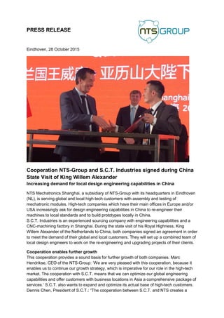 PRESS RELEASE
Eindhoven, 28 October 2015
Cooperation NTS-Group and S.C.T. Industries signed during China
State Visit of King Willem Alexander
Increasing demand for local design engineering capabilities in China
NTS Mechatronics Shanghai, a subsidiary of NTS-Group with its headquarters in Eindhoven
(NL), is serving global and local high-tech customers with assembly and testing of
mechatronic modules. High-tech companies which have their main offices in Europe and/or
USA increasingly ask for design engineering capabilities in China to re-engineer their
machines to local standards and to build prototypes locally in China.
S.C.T. Industries is an experienced sourcing company with engineering capabilities and a
CNC-machining factory in Shanghai. During the state visit of his Royal Highness, King
Willem Alexander of the Netherlands to China, both companies signed an agreement in order
to meet the demand of their global and local customers. They will set up a combined team of
local design engineers to work on the re-engineering and upgrading projects of their clients.
Cooperation enables further growth
This cooperation provides a sound basis for further growth of both companies. Marc
Hendrikse, CEO of the NTS-Group: ‘We are very pleased with this cooperation, because it
enables us to continue our growth strategy, which is imperative for our role in the high-tech
market. The cooperation with S.C.T. means that we can optimize our global engineering
capabilities and offer customers with business locations in Asia a comprehensive package of
services.’ S.C.T. also wants to expand and optimize its actual base of high-tech customers.
Dennis Chen, President of S.C.T.: “The cooperation between S.C.T. and NTS creates a
 