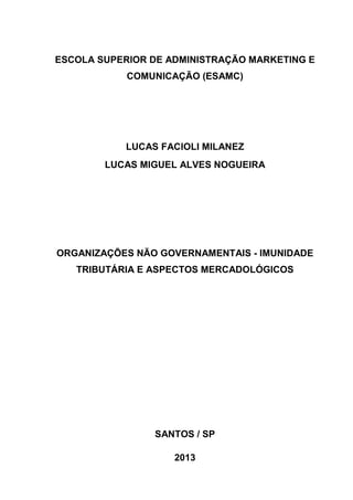 ESCOLA SUPERIOR DE ADMINISTRAÇÃO MARKETING E 
COMUNICAÇÃO (ESAMC) 
LUCAS FACIOLI MILANEZ 
LUCAS MIGUEL ALVES NOGUEIRA 
ORGANIZAÇÕES NÃO GOVERNAMENTAIS - IMUNIDADE 
TRIBUTÁRIA E ASPECTOS MERCADOLÓGICOS 
SANTOS / SP 
2013 
 