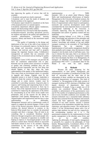 N. Afrooz et al. Int. Journal of Engineering Research and Application www.ijera.com
Vol. 3, Issue 5, Sep-Oct 2013, pp.584-588
www.ijera.com 585 | P a g e
that improving the quality of service that will be
available when:
1-Academic unit goals are clearly expressed.
2-Academic unit to meet the needs of students and
faculty members to be organized.
3-Evaluation report should be considered on the basis
of the proposed action is to amend aspects.
4-Academic department officials appear weaknesses,
failures and shortcomings inflict soldiers.
5-The authorities have not tried to hide their disability.
6-Education-research, providing specialized services
for students and improve the quality and capabilities of
scientific administration, curriculum, learning
resources, library and based on the assessment report
will improve.
The quality of leadership in the design and
deployment of the size of the orbit of any element of
the strategy is to continually improve. So that the focus
can change and innovation, creativity, foresight,
influence and motivate and lead staff to properly
manage the important features today. Collaborative
management of symbols that are consistent with
changes in the environment and are looking for quality
management models.
According to Lamei (1382) managers can provide the
basis for continuous improvement role to play.
Karazebi says he quoted senior executives in relation
to quality and continuity problems they are one
hundred percent responsible and the first thing that
should happen is that they share the same
understanding of the quality of the intellectual leaders,
They must create an environment where it is possible
to upgrade and change. Upgrade must be led.
Upgraded system is in need of change, leadership is
needed to break the systems of internal resistance to
change and to create interest. Leaders must be
committed to providing resources, long-term plan to
improve staff training and empowering them to show
the quality improvement movement is from top to
bottom. One of the important factors for organizations
committed to improving the appearance of the failure
by concentrating Q on the lower levels (staff) were
protanopia. One of the reasons for the failure to
implement Total Quality Management in the Non-
Aligned leaders and organizations and Not have a clear
understanding of its philosophy.
Management measures such as maintaining a sense of
urgency to support the desired changes- Create a clear
vision of the desired outcomes- Remove rewards that
reinforce the desired behavior is contrary to the
behavior-What people have to consider the presented
examples and show a message- They all want to do
something that is considered- Reinforce desired
behaviors through recognition and reward people who
are doing it- Expected of opposition to crumble and
helping to improve it- Encouraged people to risks and
efforts to control them- Reward offered to successful
individuals trained in how to fix mistakes- Ongoing
commitment to the success of the task desired
expressing- The agency is supporting the
implementation of TQM.
Hamidi(1 385) in an article titled Effective Study
Skills and transformational effectiveness of Quality
Management at the University of medical sciences, the
necessary changes And transformation of traditional
forms of organizational culture based on participation,
teamwork and creativity development noted. And
concluded that the most important factor in successful
organizational leadership at the University is
constantly improving. Thus the universities in the
management and control of qualityo riented and less
leadership is needed.
Jahangiri (quoting Safarani. et al, 1388) in a study
titled “Knowledge and utilization of the principles and
practices of TQM (TQM) by managers and social
workers’ knowledge and attitude of top and middle
managers working in the principles of Total Quality
Management has an important role.
Implementation of total quality management should be
done gradually and in stages, since the decision to fully
integrate it into the daily work of staff takes years. Any
way to shorten this time span, there is no shortcut for
implementing various executive management models
have been developed, but there is no Management, 45
managers of Mashhad implemented and validated
questionnaire PNU 0.873 = a calculated. Data for the
Model T was used for each sample.
II. Methods
Because the study preparing for the
implementation of total quality management and
measurement of variables is considered an 8-fold. This
kind of’ univariate and the other side of the
relationship of these variables are determined by the
individual characteristics of managers, This kind of
‘solidarity’ is. The population of this study consists of
managers working in PNU chairman of Mashhad, And
deputy directors of departments that were
approximately 50 people. Using a sample size of 44
patients was considered Morgan. The methods
available to administrators of the questionnaires were
and 45 The number of completed questionnaires at the
end of every favorable conditions were included. The
research instrument was a researcher-made substance
that has been extracted from the literature and research
experts had been approved, This questionnaire
consisted of two main sections: Section I General
specifications of the respondents included Age, Service
experience, and education courses. The second part of
Article 5 of the 2lLikert-based option with a lot of
options, high, medium, low and very low, respectively,
the corresponding numbers are 5 to 1. The
questionnaire prepared for the implementation of total
quality management in the absolute sense (Ftot), and
so on for eight variables:
Applying the philosophy of total quality management
in action(fl), In a speech to the philosophy of Total
Quality Management(f2), Coordinated efforts of the
management team(f3), Participation in quality
improvement efforts(f4), Time to spread the
 