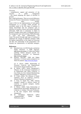 N. Afrooz et al. Int. Journal of Engineering Research and Application www.ijera.com
Vol. 3, Issue 5, Sep-Oct 2013, pp.584-588
www.ijera.com 588 | P a g e
University
- comprehensive support and promotion of the
activities of public management
- The annual preparing the report of activities to
promote
Best model performance. There are several differences
between the Western Administrative Templates cannot
be taken literally.
Lamei (1382) for the implementation of total quality
management in a six-stage model provides an
executable model of the first stage of readiness to
change (knowledge) that has symptoms such as
allocation of resources, Honors and awards, publishing
philosophy TQM time to participate in efforts to
promote a brighter future plans, Coordinated efforts of
the management team and recruiting TQM philosophy
in word and deed administrators. (9)
Lamei The present through eight signs of readiness to
implement the concept of landscape managers TQM
the highest responsibility in this regard are discussed
and then The relationship of this preparedness will
examine the characteristics of individual managers.
References
[1] Quraishi,Uzma et aI.2010.Faculty satisfaction
Higher Education: A TQM Approach.
http:/Iwww.eric.ed.gov of Improving Student
Learning. Source: proquest LLC/D. Ed.
Dissertation, university of Minnesota.
http://www.eric.ed.gov
[2] Houston, Don.2007. TQM and Higher
Education: A Critical systems perspective on
fitness for purpose. http://www.eric.ed.gov
[3] S. Alavee, (2004). Relationship of
Personnel Creativity and Organizational
Environment, Payam modereyat, 8: 133.
[4] R. Melina, (2007). Senior Management’s
Influence on the Contextual Components of
an Organization that Affect Creativity: A
Case Study of a New Zealand Manufacturing
Company, PhD thesis, Lincoln University.
[5] W. Cindy, (2006), The influence of leader
regulatory focus on employee creativity,
Journal of Business Venturing, 23, 5.
[6] A. Gorji, H. Sajadi H.S., 2006, studying
managers' attitude to effective factors on
creativity in hospital managers, healthy
management, 8, 19.
[7] H. Rahimi, (2008). Study Relationship of
Organizational Knowledge Management and
Creativity in Esfahan University Professors.
In the first congress about knowledge
management.
[8] M. Ahmadpour, Mahmood, (2001)
"enrepreneurship", Tehran, Pardis
Publication, page 5.
 