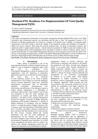 N. Afrooz et al. Int. Journal of Engineering Research and Application www.ijera.com
Vol. 3, Issue 5, Sep-Oct 2013, pp.584-588
www.ijera.com 584 | P a g e
Mashhad PNU Readiness For Rmplementation Of Total Quality
Management(TQM)
N. Afrooz1
and M. Golmakani2
1
Management Department, Payame Nour University of Mashhad, Mashhad, Iran
2
Engineering Department, Payame Nour University of Kashmar, Kashmar, Iran
Abstract
This study investigated the relationship of total quality management through Mashhad PNU ready to run TQM
descriptive and correlational analysis was performed and the data is used. The population consists of 50
directors of Morgan questionnaire was based on a sample of 45 patients were available. A researcher-made
questionnaire was Likert format to assess the validity of the diagnostic validity and reliability of Cronbach`s
alpha was used to measure. Data using the software package (spss. 18) pasw by descriptive statistics and
statistical model T single-sample analysis. . Results showed a penchant for TQM concept and variables in the
PNU coordinated efforts of the management team, participate in hands-on efforts to improve quality, time to
spread the philosophy of Total Quality Management, Resources and giving praise and rewards for good in the
process of promoting and applying the variable Total Quality Management philosophy in words and deeds more
than the average High contrast and bright plans for the future are less variable and lower than average.
Key Words: Total Quality Management, Quality Management, Payam Noor University of Mashhadz
I. Introduction
Today, quality is considered as one of the
most important branches of global competitiveness and
TQM as a way to maintain a competitive edge in this
age will be considered [1-3].
Total Quality Management is aimed at enterprises and
organizations, from the beginning of production
applications and services so that they are done properly
then errors need to be corrected.
In most education systems in the world of quality
management as a key strategy to overcome challenges
such as resource utilization, rising costs, inefficient
administrative bureaucracy, lack of educational
standards, Curriculum heterogeneous, low
effectiveness and efficiency of the education system is
named. Quality management is a philosophy of
continuous improvement, which enables a set of tools
and techniques to meet the needs, demands and
expectations of current and future provide each
institution. A.O khravi (1381), quoting, International
Network for Quality Assurance in Higher Education
Institutions (1993), quality is defined as: 1 - Quality of
Higher Education in accordance with the standard
preset 2 - to adapt the quality of higher education with
a mission, goals and expectations Fellowship training
[4-7]. University and higher education institutions to
their customers that their products are, in fact, provide
the best service. Leaving behind the second
millennium and into the third millennium is
heterogeneous for the function and role of the
university changed its pace with the rapidly changing
environments Compatible storm formation, As a result
of the assumptions and factors that are useful in an
effective way. Quality management system that will
improve the organization and establishment of quality
management system to increase efficiency and
effectiveness in education and research is and finally,
the productivity will follow. Koryshi and colleagues
(2010) in an article titled “Faculty Satisfaction in
Higher Education’ Pakistan seeks to examine the
satisfaction level of faculty in higher education, and
TQM as a strategy for human resources planning and
management at the University recommended
In contrast, in an article titled ‘Total Quality
Management in Higher Education: A Critical
Perspective system in preparation for the” stated that
the language, Apparently TQM concepts and tools
seem attractive, but you get the scrutiny they are not
suitable for combination with higher education [8].
The main results can be expected from the
implementation of TQM at the following centers,
1- A balance between education and community needs.
2- All staff involved in educational reform.
3- Increase student satisfaction.
4- Continuous improvement of educational processes
and their compliance with the standards. 5- 5-5-
Increased creativity and innovation.
6- Reduce the cost of poor quality of service.
7- Saving resources and improving working
relationships.
8- Increase the capacity of faculty and staff.
Creation of income-generating activities and
ultimately improve productivity.
Bazargan (quoting Babayi. 1382) in research as
academic self-assessment and its application to
continuously improve the quality of higher education’
has shown that the university should have clear
objectives and to accomplish these objectives should
be taken advantage of favorable academic management
functions are enabled. The results of this study suggest
RESEARCH ARTICLE OPEN ACCESS
 