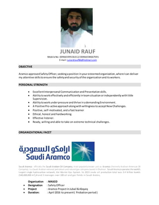 JUNAID RAUF
MobileNo: 00966599536312/ 00966594667591
E-mail:junaidrauf96@hotmail.com
OBJECTIVE
Aramco approvedSafetyOfficer,seekingaposition inyouresteemedorganization,whereIcan deliver
my attentive skillstoensure the safetyandsecurityof the organizationanditsworkers.
PERSONAL STRENGTH
 ExcellentInterpersonal CommunicationandPresentationskills.
 Abilitytoworkeffectively andefficiently inteamsituationorindependently withlittle
Supervision.
 Abilitytoworkunderpressure andthrive inademandingEnvironment.
 A Positive Pro-activeapproachalongwith willingnesstoacceptNew Challenges.
 Positive, self-motivated, and a fast learner
 Ethical, honest and hardworking.
 Effective listener.
 Ready, willing and able to take on extreme technical challenges.
ORGANIZATIONAL FACET
Saudi Aramco officially the Saudi Arabian Oil Company, most popularly known just as Aramco (formerly Arabian-American Oil
Company), is a Saudi Arabian national petroleum and natural gas company based in Dhahran. Saudi Aramcooperates the world's
largest single hydrocarbon network, the Master Gas System. Its 2013 crude oil production total was 3.4 billion barrels
(540,000,000 m3),[7] and it manages over 100 oil and gas fields in Saudi Arabia,
Organization : MASCO
 Designation : SafetyOfficer
 Project : Aramco ProjectinJubail &Abqaiq
 Duration: : April 2016 to present( Probationperiod)
 
