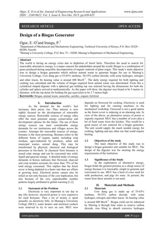 Ogur, E. O et al Int. Journal of Engineering Research and Applications
ISSN : 2248-9622, Vol. 3, Issue 6, Nov-Dec 2013, pp.630-635

www.ijera.com

RESEARCH ARTICLE

OPEN ACCESS

Design of a Biogas Generator
Ogur, E. O1and Irungu, P.2
1

Department of Mechanical and Mechatronic Engineering, Technical University of Kenya, P.O. Box 52428 –
00200, Nairobi
2
Murang’a University College, P.O. Box 75 - 10200, Murang’a Department of Mechanical Engineering,

Abstract
The world is facing an energy crisis due to depletion of fossil fuels. Therefore the need to search for
renewable alternative energy is a major concern for stakeholders around the world. Biogas is a combination of
gases produced during anaerobic decomposition of organic material of plant origin. This study’s main objective
was to design a biogas generator which utilizes animal waste to generate biogas for use in Murang’a
University College. Cow dung gas is 55-65% methane, 30-35% carbon dioxide, with some hydrogen, nitrogen
3

and other traces. Its heating value is around 600 Btu/ft . The daily energy required for both lighting and
cooking was calculated and the volume of biogas required from animal waste was determined. From this a
cylindrical shaped digester with a spherical gas holding top was selected having the dimensions for both the
cylinder and sphere arrived at mathematically. As this paper will show, the digester was found to be 5 metres in
diameter, with the top dome for holding the gas equivalent to be 3.7 metres high.
Keywords: Biogas, animal waste, anaerobic, aerobic, organic fertilizer

I.

Introduction

As the demand for the world’s fuel
increases, their prices rise. Thus interest is now
rightly focused on the development of renewable
energy sources. Renewable sources of energy often
offer the most potential energy conservation and
development options for the future. The use of these
energy sources can meet considerable energy
demands for our institutions and villages across the
country. Amongst the renewable sources of energy,
biomass is the most promising. Biomass refers to the
different forms of organic matter including crop
residues, agro-industrial by products, urban and
municipal wastes, animal dung. This may be
transformed by physical, chemical and biological
processes to bio-fuels. In chemical form biomass is
stored solar energy and can be converted into solid,
liquid and gaseous energy. A detailed study of energy
demands in Kenya indicates that firewood, charcoal
and crop residues accounts for more than 75% of the
total energy consumed. This implies that the forest
cover is being depleted at a faster rate than are efforts
at growing trees. Electrical power cannot also be
relied on not only because of the cost implication, but
also because of the very unpredictable weather
patterns largely attributed to global warming [1,2].

depends on firewood for cooking. Electricity is used
for lighting and for running machines in the
mechanical workshop. Firewood is not a good option
as the forest cover is reducing at an alarming rate. In
view of the above, an alternative source of power is
urgently required. MUC has a number of cows plus a
lot of food waste from the kitchen. This would be a
good source of raw material for a biogas generator.
The unit would supply the much needed energy for
cooking, lighting and any other use that could require
heating.
1.2

Objectives of the study
The main objective of this study was to
design a biogas generator unit suitable for MUC. The
design of the digester was for meeting the energy
requirements of the institution.
1.3

Significance of the Study
In the exploitation of alternative energy,
biogas holds the greatest promise as a cheap source of
energy because it is renewable, simple to generate and
convenient to use. MUC has a herd of cows used for
milk production, and pigs for meat. At present, the
waste from these animals is not used.

II.
1.1

Statement of the Problem
Electricity is very important in our day to
day life; however, electrical power is very expensive
for rural Kenyans. Thus a lot of money is spent
annually on electricity bills. In Murang’a University
College (MUC), water heaters and electrical cookers
were removed to try to save on cost. MUC now
www.ijera.com

Materials and Methods

2.1

Materials
Cow dung gas is made up of 55-65%
methane, 30-35% carbon dioxide, with some
hydrogen, nitrogen and other traces. Its heating value
3

is around 600 Btu/ft . Biogas yield can be enhanced
by filtering it through lime water to remove carbon
dioxide, iron filing to absorb corrosive hydrogen
630 | P a g e

 