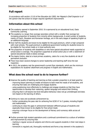 Inspection report:Oasis Academy Oldham, 7–8 May 2014 3 of 10
Full report
In accordance with section 13 (4) of the Education Act 2005, Her Majesty’s Chief Inspector is of
the opinion that the school no longer requires significant improvement.
Information about this school
The academy opened in September 2010. It is sponsored by an educational trust, Oasis
Community Learning.
The academy is a larger than average secondary school with a smaller than average but
increasing proportion of students from minority ethnic backgrounds. A small number of students,
mainly of Czech, Slovakian and Romanian heritage, are in the early stages of speaking English as
an additional language.
Over half the students are known to be eligible for the pupil premium, which is high compared
with most schools. The pupil premium is additional government funding for students known to
be eligible for free school meals or in local authority care.
The proportion of students with disabilities or who have special educational needs supported at
school action is average. The proportion supported at school action plus or with a statement of
special educational needs is below average.
The Aspire Centre, sited at a local primary academy, caters for a very few students at risk of
permanent exclusion.
There have been several changes to senior leadership and teaching staff since the last
inspection.
In 2013, the academy met the government’s current floor standards, which are the minimum
expectations for students’ attainment and progress in English and mathematics.
What does the school need to do to improve further?
Improve the quality of teaching and learning so that a greater proportion is at least good by:
improving lesson planning to enable all lessons to best meet the needs of all students, and
ensuring that tasks are challenging and engage students
using questioning more effectively to challenge and engage students so that they have
opportunities to develop their reasoning, spoken language and extend their thinking
ensuring that in all lessons low-level disruptive behaviour does not go unchallenged and does
not impact on the learning of others.
Continue to raise and accelerate achievement by:
further accelerating the pass rate for achieving five GCSE A* to C grades, including English
and mathematics
continuing to close the gaps in achievement between different groups of students and
especially those known to be eligible for free school meals
ensuring a stronger focus on the development of literacy and numeracy skills across all
subjects.
Further promote high student aspirations and a continued commitment to a culture of ambition
and improvement by ensuring that:
marking is regular across all subjects and informs and supports students in their next steps in
learning.
homework is regularly set, thoroughly monitored and forms a key element in the academy’s
 