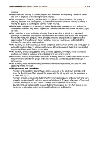 Inspection report:Oasis Academy Oldham, 7–8 May 2014 7 of 10
ongoing.
Assessment and tracking of student progress and attainment are improving. There has been a
real shift in emphasis to monitoring levels of progress.
The management of teaching and learning is bringing about improvement to the quality of
teaching. Excellent staff development, in partnership with Oasis Limeside Primary Academy, is
moving the quality of teaching and learning rapidly forward.
Performance management is increasingly robust. Performance management and professional
development are used very well to support and challenge teachers whose work has been judged
as weak.
The curriculum is broad and balanced at Key Stage 4 with clear academic and vocational
pathways. For example, the academy has established an excellent chef school with a high-end
Manchester restaurant company which promotes links into employment and apprenticeship
opportunities. A strong focus on literacy skills has improved reading ages and initiated the
building of a more active reading culture.
The academy has a strong inclusive culture and places a strong focus on the care and support of
vulnerable students. Gaps in achievement between different groups of students are closing but
improvement here needs further acceleration.
The academy is very well supported by its sponsors. Sponsors, governors, senior leaders and
staff are committed to sustained and embedded long-term improvement.
Equality and diversity are promoted well across academy provision. Data is used well to monitor
the performance of different groups and is now effectively used to reduce identified gaps in
achievement.
The academy meets its statutory requirements for safeguarding students, including for those
accessing off-site provision.
The governance of the school:
Members of the academy council have a keen awareness of the academy’s strengths and
areas for development. They support the academy to the full but also hold the leadership to
account with rigour.
Members analyse and evaluate students’ achievement data regularly and accurately and have
a good understanding of trends in progress and attainment. They are fully aware of how pupil
premium funding is spent and keep a close eye on the impact of this spending.
Council members visit classes to observe students’ learning and they are fully aware of how
the school is attempting to improve the quality of teaching and learning.
 