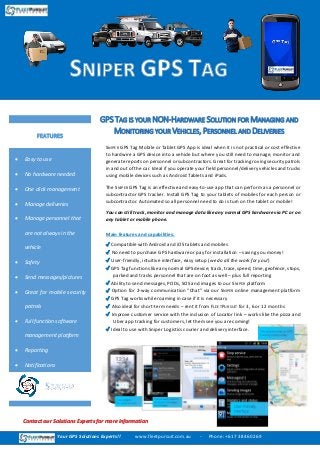 SNIPER GPS Tag Mobile or Tablet GPS App is ideal when it is not practical or cost effective
to hardwire a GPS device into a vehicle but where you still need to manage, monitor and
generate reports on personnel or subcontractors. Great for tracking roving security patrols
in and out of the car. Ideal if you operate your field personnel/delivery vehicles and trucks
using mobile devices such as Android Tablets and iPads.
The SNIPER GPS Tag is an effective and easy-to-use app that can perform as a personnel or
subcontractor GPS tracker. Install GPS Tag to your tablets of mobiles for each person or
subcontractor. Automated so all personnel need to do is turn on the tablet or mobile!
You can still track, monitor and manage data like any normal GPS hardware via PC or on
any tablet or mobile phone.
Main features and capabilities:
✔ Compatible with Android and iOS tablets and mobiles
✔ No need to purchase GPS hardware or pay for installation – saving you money!
✔ User-friendly, intuitive interface, easy setup (we do all the work for you!)
✔ GPS Tag functions like any normal GPS device; track, trace, speed, time, geofence, stops,
parked and tracks personnel that are on foot as well – plus full reporting
✔ Ability to send messages, PODs, SOS and images to our SNIPER platform
✔ Option for 2-way communication “Chat” via our SNIPER online management platform
✔ GPS Tag works while roaming in case if it is necessary
✔ Also ideal for short-term needs – rent it from FLEETPURSUIT for 3, 6 or 12 months
✔ Improve customer service with the inclusion of Locator link – works like the pizza and
Uber app tracking for customers, let them see you are coming!
✔ Ideal to use with Sniper Logistics courier and delivery interface.
GPS TAG IS YOUR NON-HARDWARE SOLUTION FOR MANAGING AND
MONITORING YOUR VEHICLES, PERSONNEL AND DELIVERIES
 Easy to use
 No hardware needed
 One click management
 Manage deliveries
 Manage personnel that
are not always in the
vehicle
 Safety
 Send messages/pictures
 Great for mobile security
patrols
 Full function software
management platform
 Reporting
 Notifications
 Tracking
FEATURES
Your GPS Solutions Experts!! www.fleetpursuit.com.au - Phone: +61 7 3846 0269
Contact our Solutions Experts for more information
 
