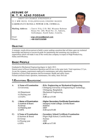 Page 1 of 5
RESUME OF
M. T. R. AZAD PODDAR
SHIFT-IN-CHARGE ENGINEER at
52.2 MW DUEL FUEL(HFO/GAS) ENGINE BASED
L A K DH AN A V I B A NGL A PO W E R L T D, COM I L L A .
Mailing Address : Tanvir Vila, C/O: Md. Mizanur Rahman
House No: 260, Ward No: 21, Saktota,
Gobindapur, South Sadar, Comilla.
Email : engr.mtrazad@gmail.com
Phone : +88-01671316589
OBJECTIVE:
A strategic, results driven person to build a career seeking a position that will draw upon my technical
knowledge and Interest to execute & guide for maintaining and sustaining zero incidents in
organization which will make it one of the world class company in respect of High Productivity,
Safety and Efficiency.
BASIC PROFILE
Graduated in Mechanical Engineering degree in April, 2013.
Started career in Power Generation Operation and till now in the same track. Total experience 2.5 yrs.
As per the company requirement employed in maintenance and safety department.
Expertise in Power Plant operation and Environment, Health and safety issues.
Formal certified in basic operation, maintenance, fire safety, basic first aid.
1.EDUCATIONAL QUALIFICATION:
A i) Name of Examination : B.Sc. Engineering on Mechanical Engineering
ii) University : Chittagong University of Engineering & Technology,
Chittagong, Bangladesh.
iii) Department : Mechanical Engineering
iv) Passing year : 2013
v) CGPA : 3.18 out of 4.00
B) i) Name of Examination : Higher Secondary Certificate Examination
ii) Institute & Board : Hazigonj model college, Comilla Board
iii) Group : Science
iv) Passing year : 2007
v) GPA : 5.00 out of 5.00
C) i) Name of Examination : Secondary School Certificate Examination
ii) Institute & Board : Pilgiri High School, Comilla Board
iii) Group : Science
iv) Passing year : 2005
v) GPA : 4.50 out of 5.00
 