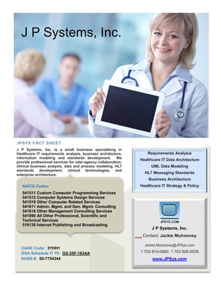 J P Systems, Inc.
JPSYS FACT SHEET
J P Systems, Inc. is a small business specializing in
Healthcare IT requirements analysis, business architecture,
information modeling and standards development. We
provide professional services for inter-agency collaboration,
clinical business analysis, data and process modeling, HL7
standards development, clinical terminologies, and
enterprise architecture.
Requirements Analysis
Healthcare IT Data Architecture
UML Data Modeling
HL7 Messaging Standards
Business Architecture
Healthcare IT Strategy & Policy
CAGE Code: 3YHH1
GSA Schedule IT 70: GS-35F-183AA
DUNS #: 95-7754344
J P Systems, Inc.
Contact: Jackie Mulrooney
Jackie.Mulrooney@JPSys.com
1 703 815-0900 1 703 926-5539
www.JPSys.com

NAICS Codes:
541511 Custom Computer Programming Services
541512 Computer Systems Design Services
541519 Other Computer Related Services
541611 Admin. Mgmt. and Gen. Mgmt. Consulting
541618 Other Management Consulting Services
541990 All Other Professional, Scientific and
Technical Services
519130 Internet Publishing and Broadcasting
 