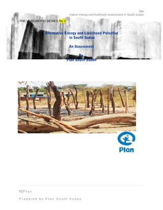 Alte
rnative energy and livelihood assessment in South Sudan
THE LIVELIHOOD SERIES No 2
Alternative Energy and Livelihood Potential
in South Sudan
An Assessment
By
Plan South Sudan
1 | P a g e
P r e p a r e d b y P l a n S o u t h S u d a n
 