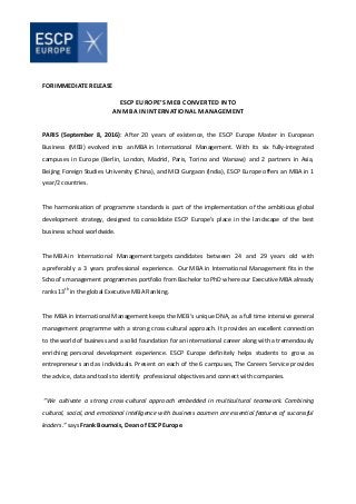 FOR IMMEDIATE RELEASE
ESCP EUROPE’S MEB CONVERTED INTO
AN MBA IN INTERNATIONAL MANAGEMENT
PARIS (September 8, 2016): After 20 years of existence, the ESCP Europe Master in European
Business (MEB) evolved into an MBA in International Management. With its six fully-integrated
campuses in Europe (Berlin, London, Madrid, Paris, Torino and Warsaw) and 2 partners in Asia,
Beijing Foreign Studies University (China), and MDI Gurgaon (India), ESCP Europe offers an MBA in 1
year/2 countries.
The harmonisation of programme standards is part of the implementation of the ambitious global
development strategy, designed to consolidate ESCP Europe’s place in the landscape of the best
business school worldwide.
The MBA in International Management targets candidates between 24 and 29 years old with
a preferably a 3 years professional experience. Our MBA in International Management fits in the
School’s management programmes portfolio from Bachelor to PhD where our Executive MBA already
ranks 13th
in the global Executive MBA Ranking.
The MBA in International Management keeps the MEB’s unique DNA, as a full time intensive general
management programme with a strong cross-cultural approach. It provides an excellent connection
to the world of business and a solid foundation for an international career along with a tremendously
enriching personal development experience. ESCP Europe definitely helps students to grow as
entrepreneurs and as individuals. Present on each of the 6 campuses, The Careers Service provides
the advice, data and tools to identify professional objectives and connect with companies.
“We cultivate a strong cross-cultural approach embedded in multicultural teamwork. Combining
cultural, social, and emotional intelligence with business acumen are essential features of successful
leaders.” says Frank Bournois, Dean of ESCP Europe.
 