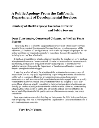 A Public Apology From the California
Department of Developmental Services
Courtesy of Mark Cropsey: Executive Director
and Public Servant
Dear Consumers, Concerned Citizens, as Well as Team
Players,
In opening this is to offer the deepest of reassurance to all whom receive services
from the Department of Developmental Services that your pressing concerns will be
addressed. As the head of this organization I will extend my deepest of apologies for any
undue hardships our organization may have caused you though with regards to the
"existing hypocrisy" I've inherited it.
It has been brought to our attention that very possibly the populace we serve has been
misrepresented far worse than we realized. Likewise to the attention of anyone whom is
not reaching their goals or living their dream we are prepared to coordinate your
technical support. Once again the Department of Developmental Services extends it
deepest apologies for alienating you.
A sobering word of advice to the attention of the professionals whom serve special
populations, this is a very good page in history to give recognition to the achievements
on the part of consumers. There is a growing consensus amongst consumers,
conservators, as well as concerned citizens that only one in four psych techs are actually
committed to their work with an actual vested interest in the integrity of those they
serve. Those whom are actually committed to their work whom know who they are can
actually get used to working at four times the ratio for a while. There is a storm coming,
a big one, the perfect storm of audits. The advisory to all team players is that you do
have a legal obligation to the life quality outcome of the consumers under your coach
and council.
Once again to those whom feel that they are living under the DSM V siege or that your
staff are getting a free ride at your expense the Department of Developmental Services is
here to address your concerns.
Very Truly Yours,
 