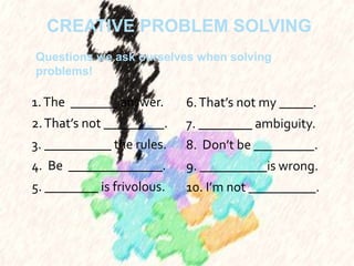 CREATIVE PROBLEM SOLVING
1.The _______ answer.
2.That’s not _________.
3. __________ the rules.
4. Be ______________.
5. ________ is frivolous.
6.That’s not my _____.
7. ________ ambiguity.
8. Don’t be _________.
9. __________is wrong.
10. I’m not __________.
Questions we ask ourselves when solving
problems!
 