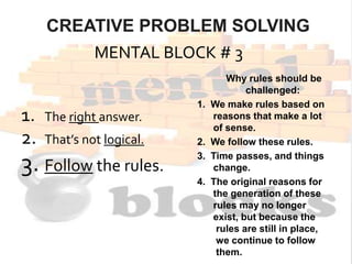 CREATIVE PROBLEM SOLVING
MENTAL BLOCK # 3
1. The right answer.
2. That’s not logical.
3. Follow the rules.
Why rules should be
challenged:
1. We make rules based on
reasons that make a lot
of sense.
2. We follow these rules.
3. Time passes, and things
change.
4. The original reasons for
the generation of these
rules may no longer
exist, but because the
rules are still in place,
we continue to follow
them.
 