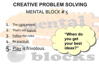 MENTAL BLOCK # 5
1. The right answer.
2. That’s not logical.
3. Follow the rules.
4. Be practical.
5. Play is frivolous.
“When do
you get
your best
ideas?”
CREATIVE PROBLEM SOLVING
 