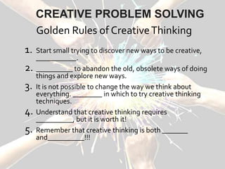 Golden Rules of CreativeThinking
1. Start small trying to discover new ways to be creative,
___________.
2. __________ to abandon the old, obsolete ways of doing
things and explore new ways.
3. It is not possible to change the way we think about
everything. ________ in which to try creative thinking
techniques.
4. Understand that creative thinking requires
__________, but it is worth it!
5. Remember that creative thinking is both _______
and__________!!!
CREATIVE PROBLEM SOLVING
 