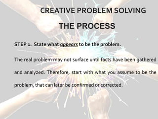 CREATIVE PROBLEM SOLVING
STEP 1. State what appears to be the problem.
The real problem may not surface until facts have been gathered
and analyzed. Therefore, start with what you assume to be the
problem, that can later be confirmed or corrected.
THE PROCESS
 