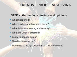 CREATIVE PROBLEM SOLVING
STEP 2. Gather facts, feelings and opinions.
• What happened?
• Where, when and how did it occur?
• What is it’s size, scope, and severity?
• Who and what is affected?
• Likely to happen again?
• Need to be corrected?
• May need to assign priorities to critical elements.
 