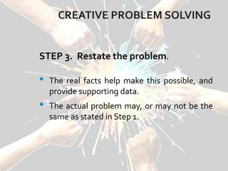 CREATIVE PROBLEM SOLVING
STEP 3. Restate the problem.
• The real facts help make this possible, and
provide supporting data.
• The actual problem may, or may not be the
same as stated in Step 1.
 