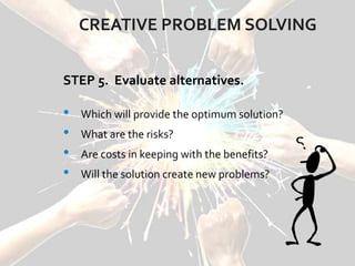 CREATIVE PROBLEM SOLVING
STEP 5. Evaluate alternatives.
• Which will provide the optimum solution?
• What are the risks?
• Are costs in keeping with the benefits?
• Will the solution create new problems?
 