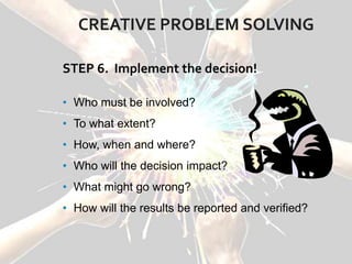 CREATIVE PROBLEM SOLVING
STEP 6. Implement the decision!
• Who must be involved?
• To what extent?
• How, when and where?
• Who will the decision impact?
• What might go wrong?
• How will the results be reported and verified?
 