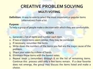 CREATIVE PROBLEM SOLVING
MULTI-VOTING
Purpose:
To help a group of people make a decision with which they are comfortable.
Definition: A way to vote to select the most important or popular items
(alternatives) from a list.
STEPS
1. Generate a list of items and number each item.
2. If two or more items seem similar, they may be combined.
3. If necessary, renumber the items.
4. Write down the numbers of the items you feel are the major cause of the
problem.
5. Share your votes by a show of hands.
6. Eliminate those items with the fewest votes.
7. Repeat steps 3 (renumber) through 6 on the list of remaining items.
Continue this process until only a few items remain. If a clear favorite
does not emerge, the group may discuss the items listed and make a
choice.
 