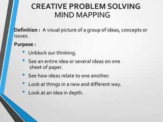 MIND MAPPING
Definition : A visual picture of a group of ideas, concepts or
issues.
Purpose :
• Unblock our thinking.
• See an entire idea or several ideas on one
sheet of paper.
• See how ideas relate to one another.
• Look at things in a new and different way.
• Look at an idea in depth.
CREATIVE PROBLEM SOLVING
 